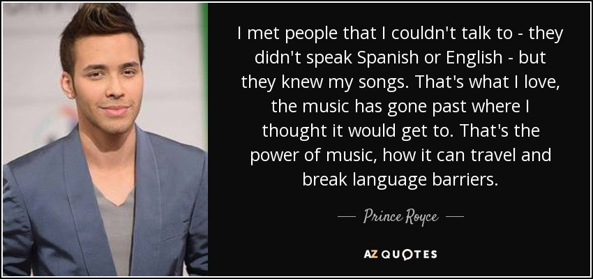 I met people that I couldn't talk to - they didn't speak Spanish or English - but they knew my songs. That's what I love, the music has gone past where I thought it would get to. That's the power of music, how it can travel and break language barriers. - Prince Royce