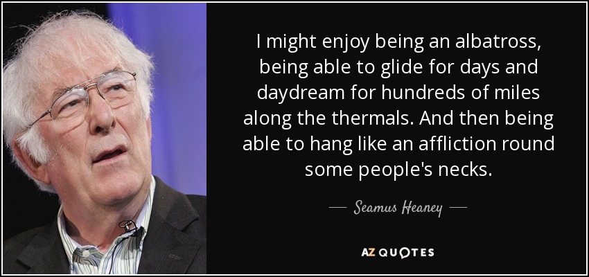 I might enjoy being an albatross, being able to glide for days and daydream for hundreds of miles along the thermals. And then being able to hang like an affliction round some people's necks. - Seamus Heaney