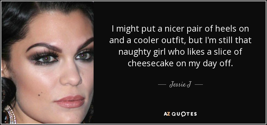 I might put a nicer pair of heels on and a cooler outfit, but I'm still that naughty girl who likes a slice of cheesecake on my day off. - Jessie J