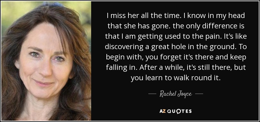 I miss her all the time. I know in my head that she has gone. the only difference is that I am getting used to the pain. It's like discovering a great hole in the ground. To begin with, you forget it's there and keep falling in. After a while, it's still there, but you learn to walk round it. - Rachel Joyce