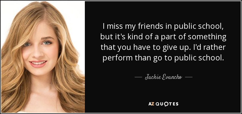 I miss my friends in public school, but it's kind of a part of something that you have to give up. I'd rather perform than go to public school. - Jackie Evancho