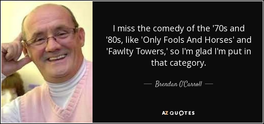 I miss the comedy of the '70s and '80s, like 'Only Fools And Horses' and 'Fawlty Towers,' so I'm glad I'm put in that category. - Brendan O'Carroll
