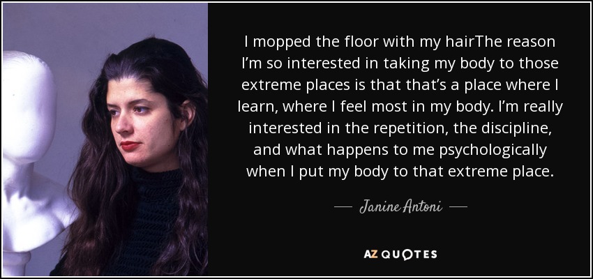 I mopped the floor with my hairThe reason I’m so interested in taking my body to those extreme places is that that’s a place where I learn, where I feel most in my body. I’m really interested in the repetition, the discipline, and what happens to me psychologically when I put my body to that extreme place. - Janine Antoni