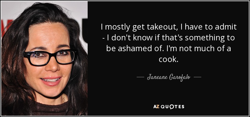 I mostly get takeout, I have to admit - I don't know if that's something to be ashamed of. I'm not much of a cook. - Janeane Garofalo