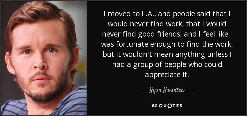 I moved to L.A., and people said that I would never find work, that I would never find good friends, and I feel like I was fortunate enough to find the work, but it wouldn't mean anything unless I had a group of people who could appreciate it. - Ryan Kwanten