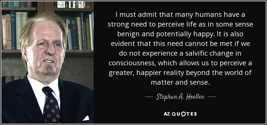 I must admit that many humans have a strong need to perceive life as in some sense benign and potentially happy. It is also evident that this need cannot be met if we do not experience a salvific change in consciousness, which allows us to perceive a greater, happier reality beyond the world of matter and sense. - Stephan A. Hoeller