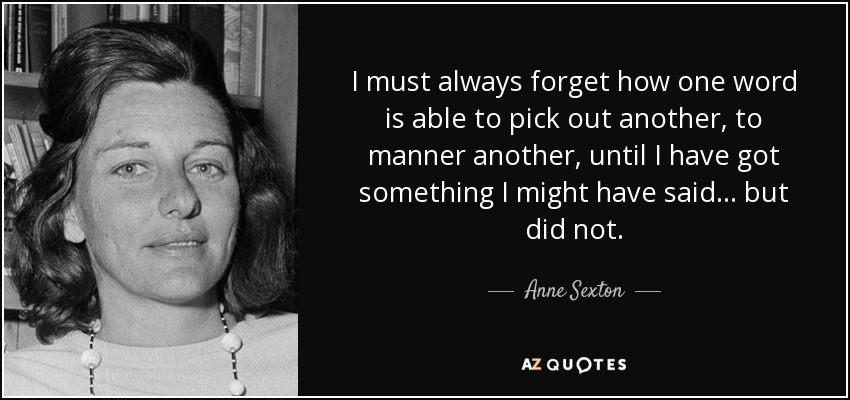 I must always forget how one word is able to pick out another, to manner another, until I have got something I might have said... but did not. - Anne Sexton