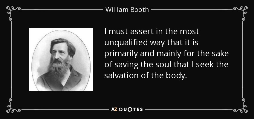 I must assert in the most unqualified way that it is primarily and mainly for the sake of saving the soul that I seek the salvation of the body. - William Booth