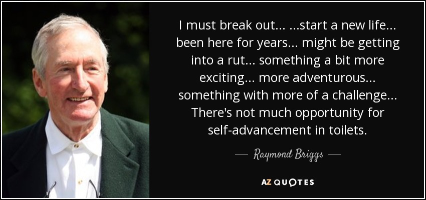 I must break out... ...start a new life... been here for years... might be getting into a rut... something a bit more exciting... more adventurous... something with more of a challenge... There's not much opportunity for self-advancement in toilets. - Raymond Briggs