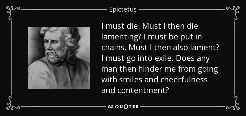 I must die. Must I then die lamenting? I must be put in chains. Must I then also lament? I must go into exile. Does any man then hinder me from going with smiles and cheerfulness and contentment? - Epictetus