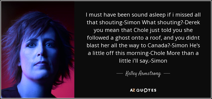 I must have been sound asleep if i missed all that shouting-Simon What shouting?-Derek you mean that Chole just told you she followed a ghost onto a roof, and you didnt blast her all the way to Canada?-Simon He's a little off this morning-Chole More than a little i'll say.-Simon - Kelley Armstrong