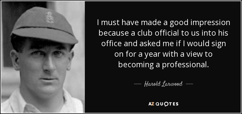 I must have made a good impression because a club official to us into his office and asked me if I would sign on for a year with a view to becoming a professional. - Harold Larwood