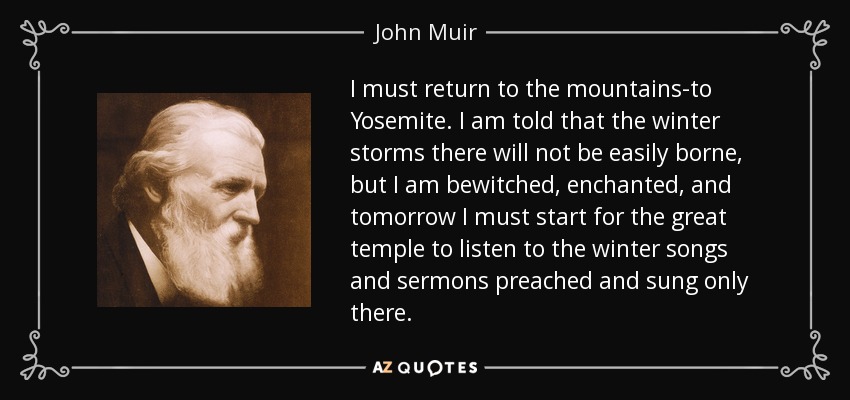 I must return to the mountains-to Yosemite. I am told that the winter storms there will not be easily borne, but I am bewitched, enchanted, and tomorrow I must start for the great temple to listen to the winter songs and sermons preached and sung only there. - John Muir