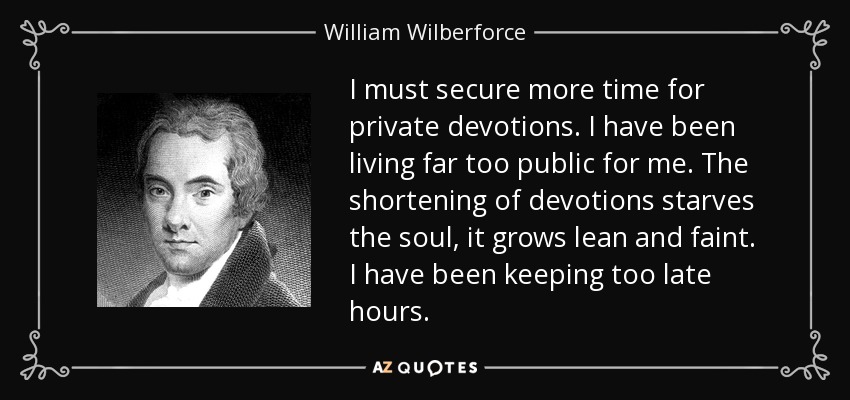 I must secure more time for private devotions. I have been living far too public for me. The shortening of devotions starves the soul, it grows lean and faint. I have been keeping too late hours. - William Wilberforce