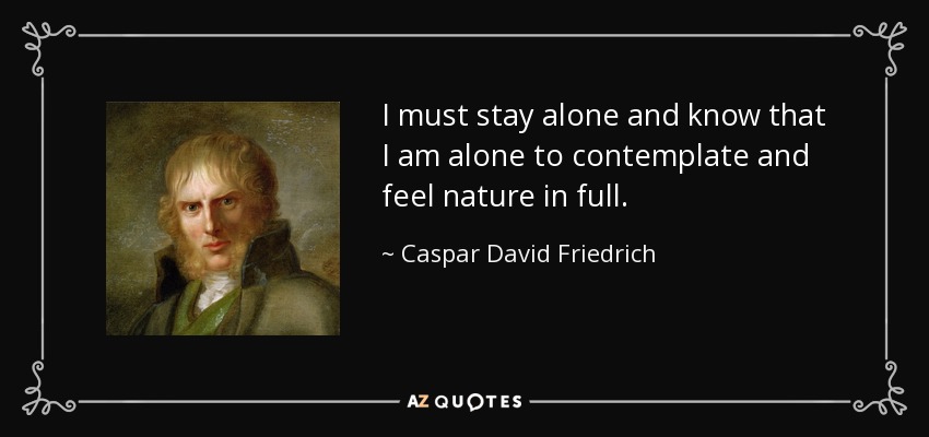 I must stay alone and know that I am alone to contemplate and feel nature in full. - Caspar David Friedrich