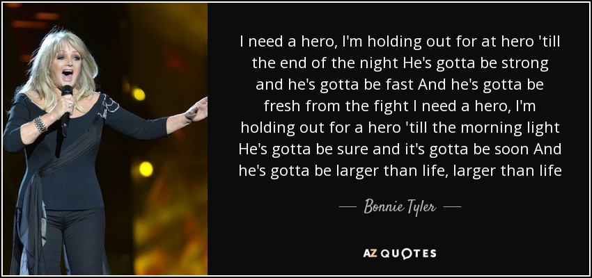 I need a hero, I'm holding out for at hero 'till the end of the night He's gotta be strong and he's gotta be fast And he's gotta be fresh from the fight I need a hero, I'm holding out for a hero 'till the morning light He's gotta be sure and it's gotta be soon And he's gotta be larger than life, larger than life - Bonnie Tyler