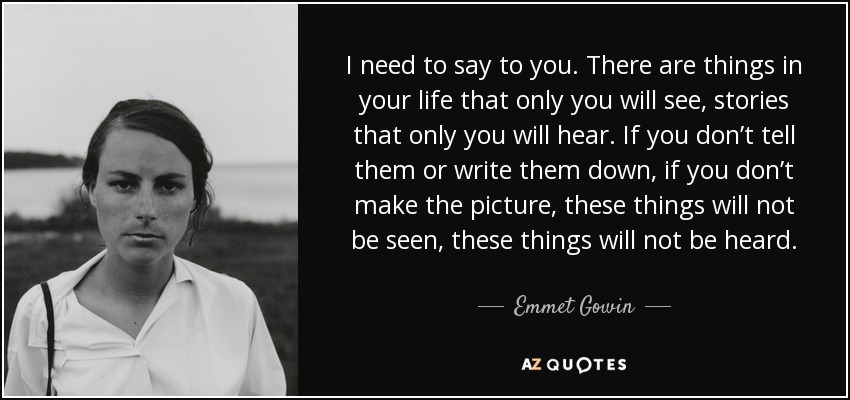 I need to say to you. There are things in your life that only you will see, stories that only you will hear. If you don’t tell them or write them down, if you don’t make the picture, these things will not be seen, these things will not be heard. - Emmet Gowin