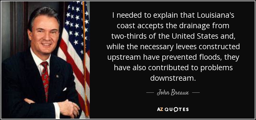 I needed to explain that Louisiana's coast accepts the drainage from two-thirds of the United States and, while the necessary levees constructed upstream have prevented floods, they have also contributed to problems downstream. - John Breaux