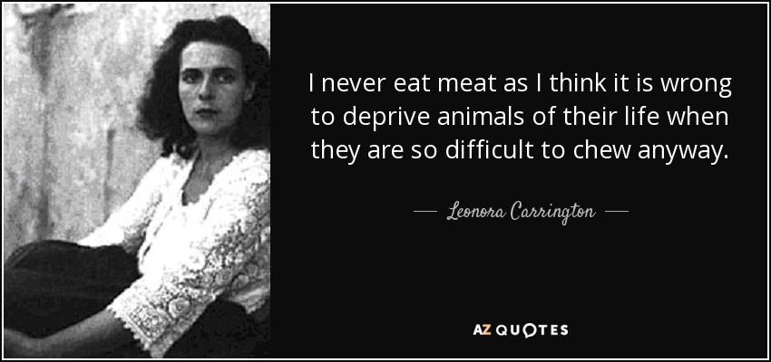 I never eat meat as I think it is wrong to deprive animals of their life when they are so difficult to chew anyway. - Leonora Carrington