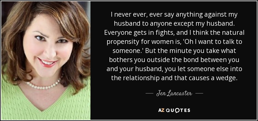 I never ever, ever say anything against my husband to anyone except my husband. Everyone gets in fights, and I think the natural propensity for women is, 'Oh I want to talk to someone.' But the minute you take what bothers you outside the bond between you and your husband, you let someone else into the relationship and that causes a wedge. - Jen Lancaster