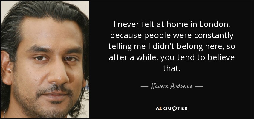 I never felt at home in London, because people were constantly telling me I didn't belong here, so after a while, you tend to believe that. - Naveen Andrews