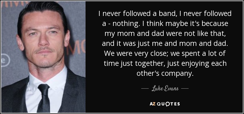 I never followed a band, I never followed a - nothing. I think maybe it's because my mom and dad were not like that, and it was just me and mom and dad. We were very close; we spent a lot of time just together, just enjoying each other's company. - Luke Evans