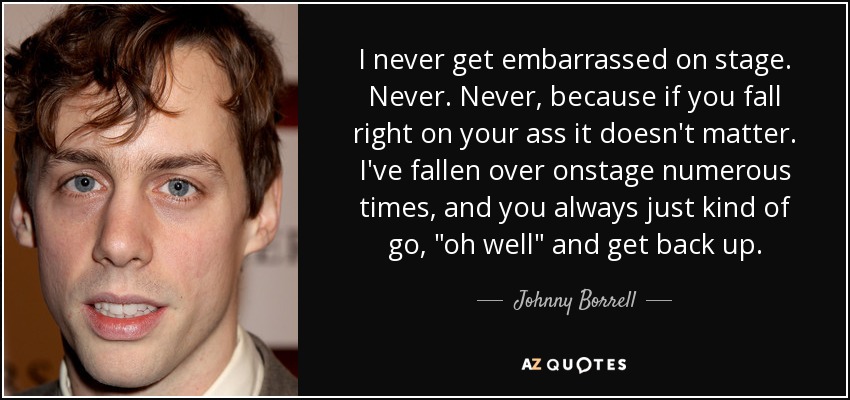 I never get embarrassed on stage. Never. Never, because if you fall right on your ass it doesn't matter. I've fallen over onstage numerous times, and you always just kind of go, 