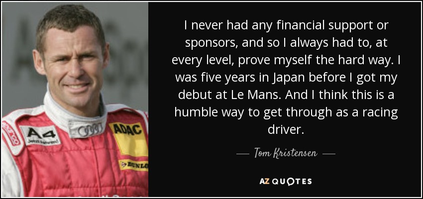 I never had any financial support or sponsors, and so I always had to, at every level, prove myself the hard way. I was five years in Japan before I got my debut at Le Mans. And I think this is a humble way to get through as a racing driver. - Tom Kristensen