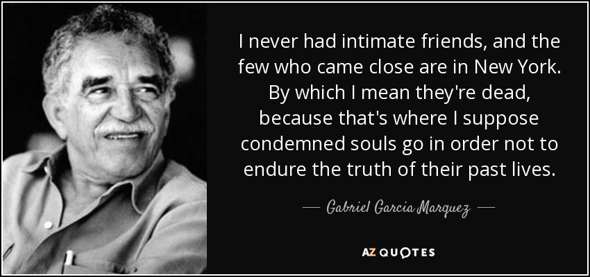 I never had intimate friends, and the few who came close are in New York. By which I mean they're dead, because that's where I suppose condemned souls go in order not to endure the truth of their past lives. - Gabriel Garcia Marquez