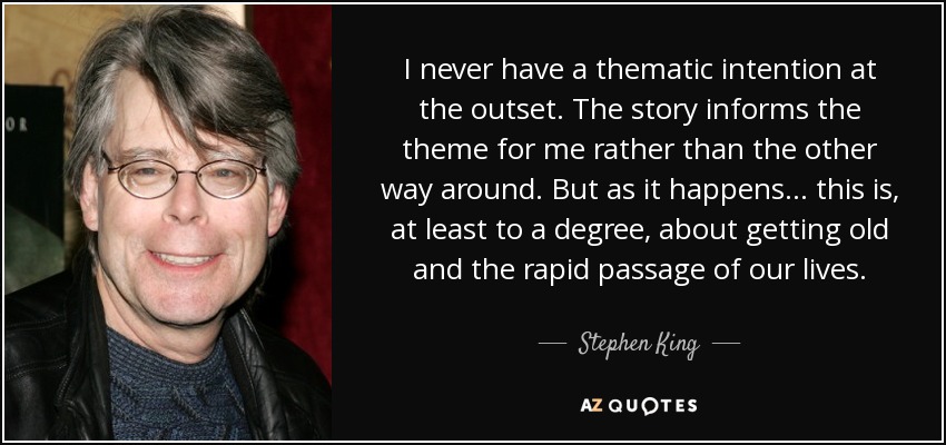 I never have a thematic intention at the outset. The story informs the theme for me rather than the other way around. But as it happens... this is, at least to a degree, about getting old and the rapid passage of our lives. - Stephen King