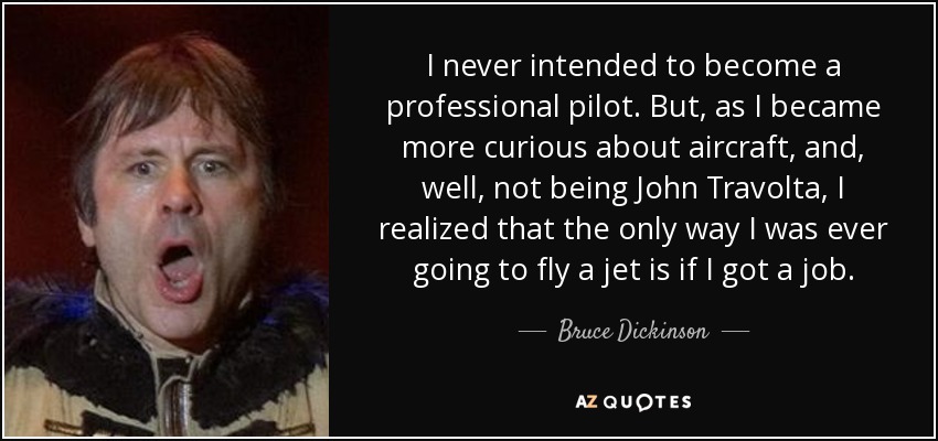 I never intended to become a professional pilot. But, as I became more curious about aircraft, and, well, not being John Travolta, I realized that the only way I was ever going to fly a jet is if I got a job. - Bruce Dickinson