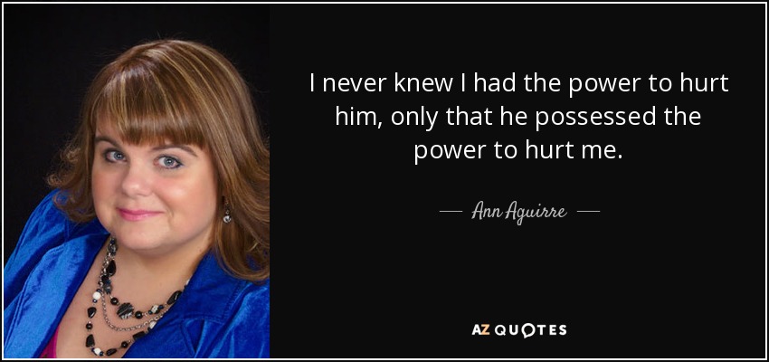 I never knew I had the power to hurt him, only that he possessed the power to hurt me. - Ann Aguirre