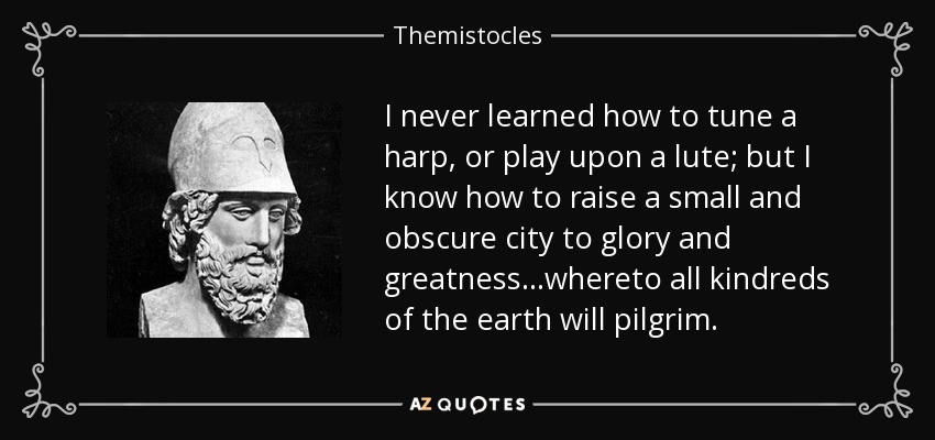 I never learned how to tune a harp, or play upon a lute; but I know how to raise a small and obscure city to glory and greatness...whereto all kindreds of the earth will pilgrim. - Themistocles