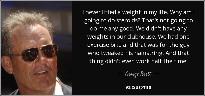 I never lifted a weight in my life. Why am I going to do steroids? That's not going to do me any good. We didn't have any weights in our clubhouse. We had one exercise bike and that was for the guy who tweaked his hamstring. And that thing didn't even work half the time. - George Brett