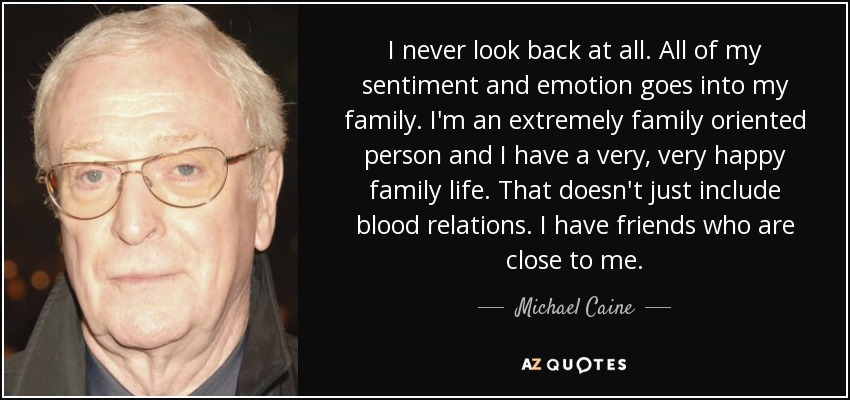 I never look back at all. All of my sentiment and emotion goes into my family. I'm an extremely family oriented person and I have a very, very happy family life. That doesn't just include blood relations. I have friends who are close to me. - Michael Caine