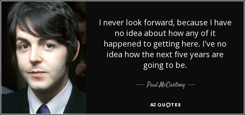 I never look forward, because I have no idea about how any of it happened to getting here. I've no idea how the next five years are going to be. - Paul McCartney