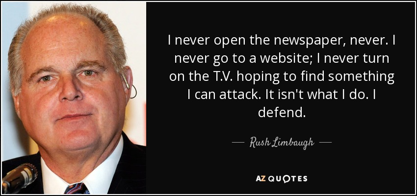 I never open the newspaper, never. I never go to a website; I never turn on the T.V. hoping to find something I can attack. It isn't what I do. I defend. - Rush Limbaugh