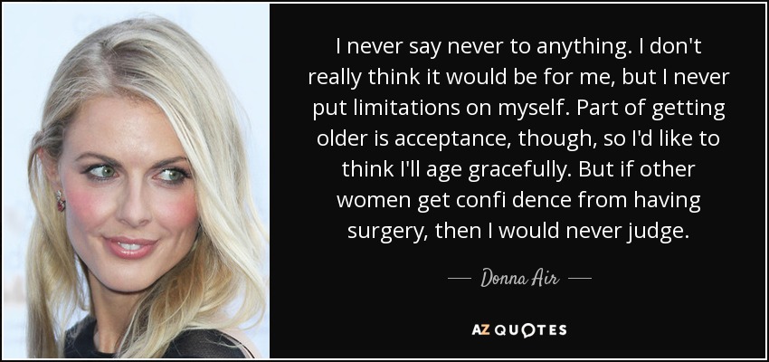 I never say never to anything. I don't really think it would be for me, but I never put limitations on myself. Part of getting older is acceptance, though, so I'd like to think I'll age gracefully. But if other women get confi dence from having surgery, then I would never judge. - Donna Air