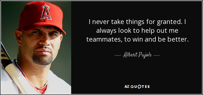 I never take things for granted. I always look to help out me teammates, to win and be better. - Albert Pujols