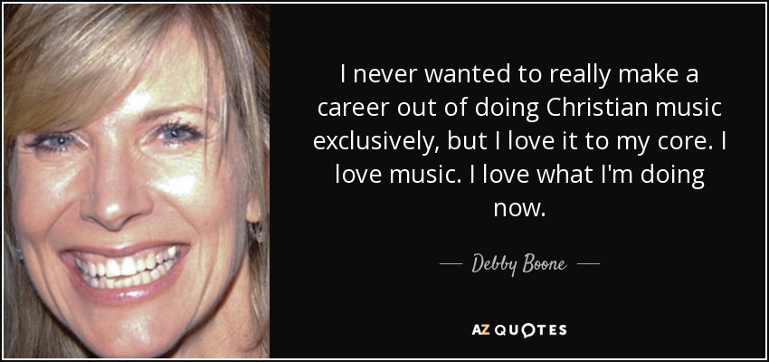 I never wanted to really make a career out of doing Christian music exclusively, but I love it to my core. I love music. I love what I'm doing now. - Debby Boone