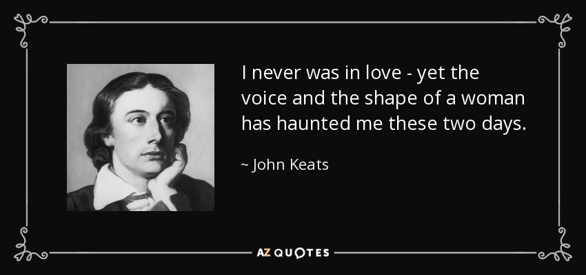 I never was in love - yet the voice and the shape of a woman has haunted me these two days. - John Keats
