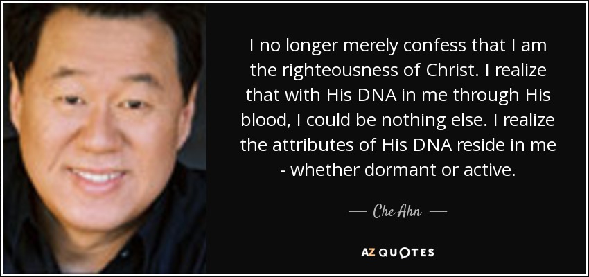 I no longer merely confess that I am the righteousness of Christ. I realize that with His DNA in me through His blood, I could be nothing else. I realize the attributes of His DNA reside in me - whether dormant or active. - Che Ahn