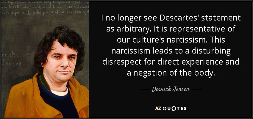 I no longer see Descartes' statement as arbitrary. It is representative of our culture's narcissism. This narcissism leads to a disturbing disrespect for direct experience and a negation of the body. - Derrick Jensen