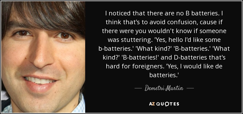 I noticed that there are no B batteries. I think that's to avoid confusion, cause if there were you wouldn't know if someone was stuttering. 'Yes, hello I'd like some b-batteries.' 'What kind?' 'B-batteries.' 'What kind?' 'B-batteries!' and D-batteries that's hard for foreigners. 'Yes, I would like de batteries.' - Demetri Martin