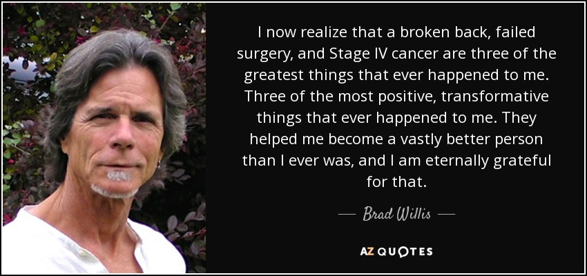 I now realize that a broken back, failed surgery, and Stage IV cancer are three of the greatest things that ever happened to me. Three of the most positive, transformative things that ever happened to me. They helped me become a vastly better person than I ever was, and I am eternally grateful for that. - Brad Willis