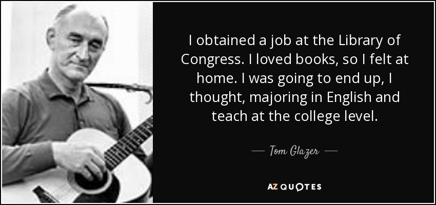 I obtained a job at the Library of Congress. I loved books, so I felt at home. I was going to end up, I thought, majoring in English and teach at the college level. - Tom Glazer
