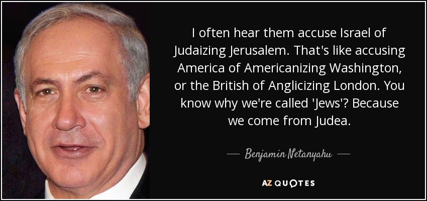 A menudo les oigo acusar a Israel de judaizar Jerusalén. Es como acusar a Estados Unidos de americanizar Washington, o a los británicos de anglicizar Londres. ¿Sabes por qué nos llaman "judíos"? Porque venimos de Judea. - Benjamín Netanyahu