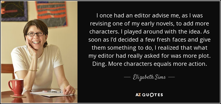 I once had an editor advise me, as I was revising one of my early novels, to add more characters. I played around with the idea. As soon as I'd decided a few fresh faces and give them something to do, I realized that what my editor had really asked for was more plot. Ding. More characters equals more action. - Elizabeth Sims