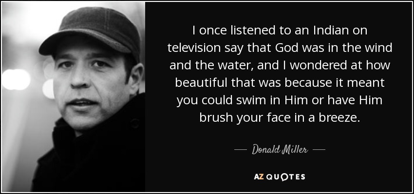 I once listened to an Indian on television say that God was in the wind and the water, and I wondered at how beautiful that was because it meant you could swim in Him or have Him brush your face in a breeze. - Donald Miller