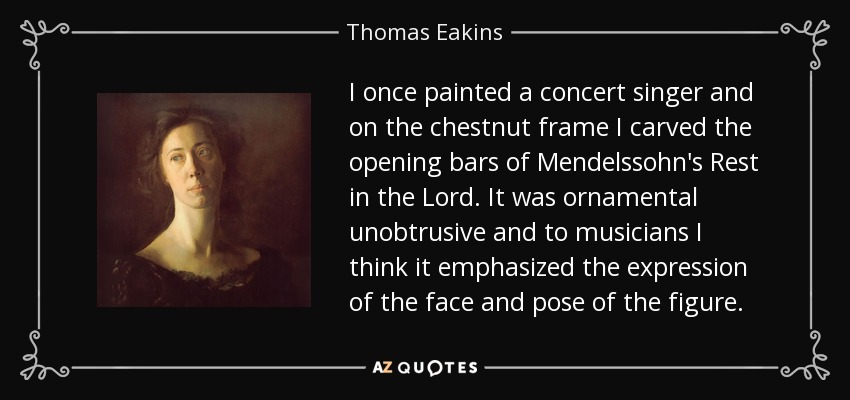 I once painted a concert singer and on the chestnut frame I carved the opening bars of Mendelssohn's Rest in the Lord. It was ornamental unobtrusive and to musicians I think it emphasized the expression of the face and pose of the figure. - Thomas Eakins